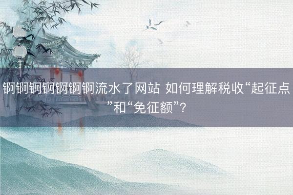 锕锕锕锕锕锕锕流水了网站 如何理解税收“起征点”和“免征额”?
