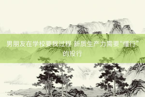 男朋友在学校要我过程 新质生产力需要“懂行”的投行