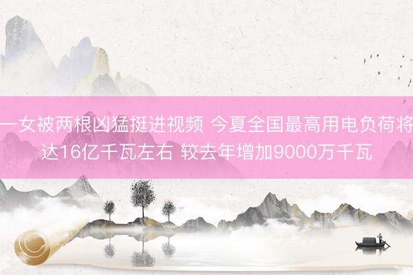 一女被两根凶猛挺进视频 今夏全国最高用电负荷将达16亿千瓦左右 较去年增加9000万千瓦