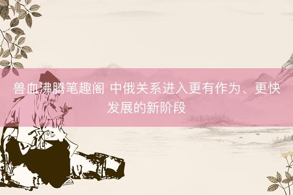 兽血沸腾笔趣阁 中俄关系进入更有作为、更快发展的新阶段