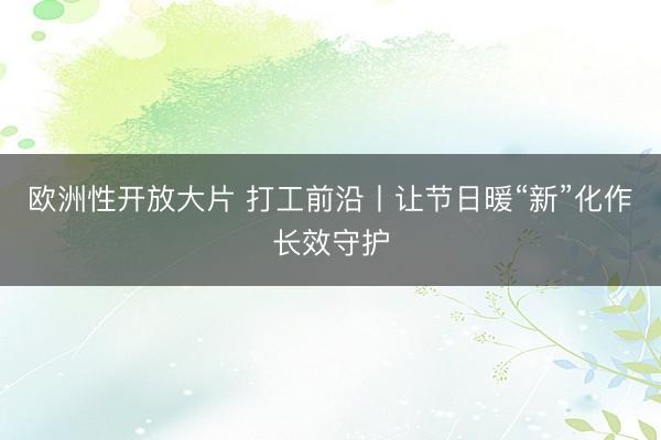 欧洲性开放大片 打工前沿丨让节日暖“新”化作长效守护