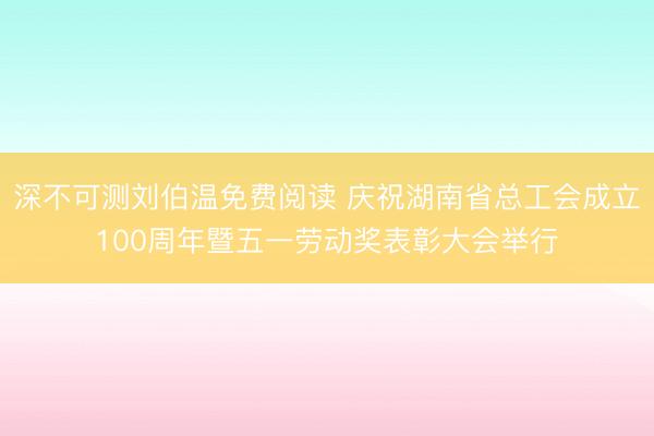 深不可测刘伯温免费阅读 庆祝湖南省总工会成立100周年暨五一劳动奖表彰大会举行