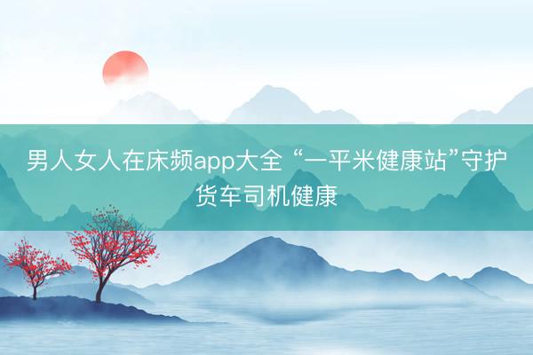 男人女人在床频app大全 “一平米健康站”守护货车司机健康
