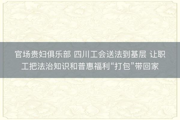 官场贵妇俱乐部 四川工会送法到基层 让职工把法治知识和普惠福利“打包”带回家