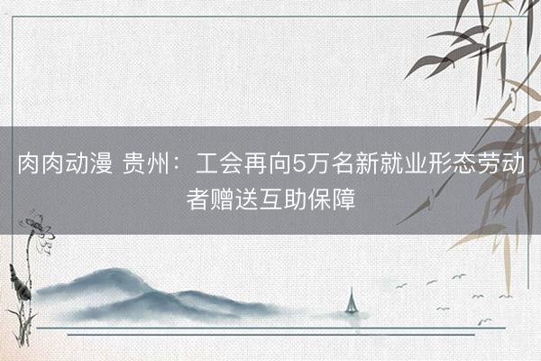 肉肉动漫 贵州：工会再向5万名新就业形态劳动者赠送互助保障