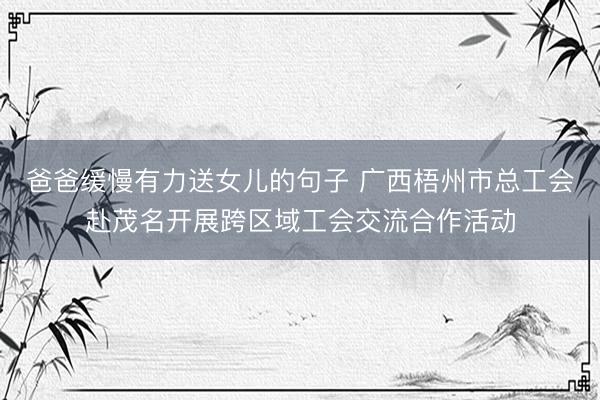 爸爸缓慢有力送女儿的句子 广西梧州市总工会赴茂名开展跨区域工会交流合作活动