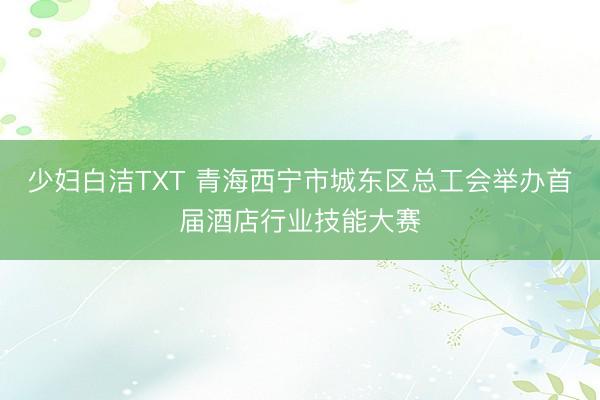 少妇白洁TXT 青海西宁市城东区总工会举办首届酒店行业技能大赛
