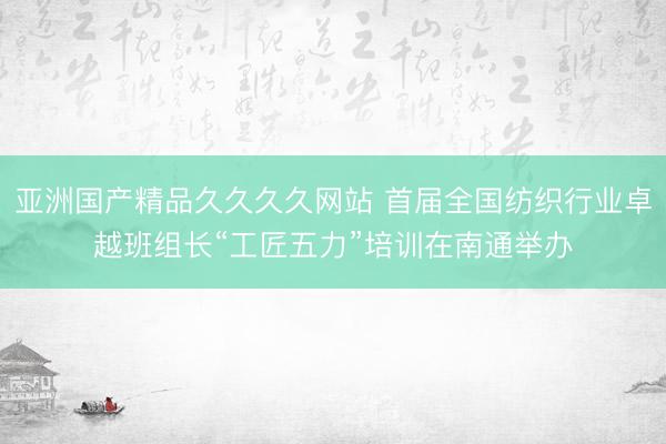亚洲国产精品久久久久网站 首届全国纺织行业卓越班组长“工匠五力”培训在南通举办