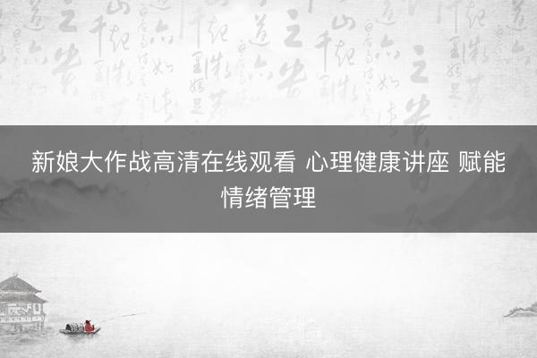 新娘大作战高清在线观看 心理健康讲座 赋能情绪管理