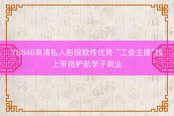 Y8848高清私人影院软件优势 “工会主播”线上带岗护航学子就业