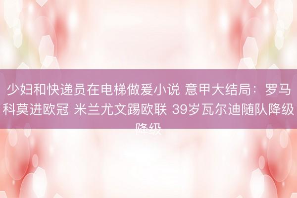 少妇和快递员在电梯做爰小说 意甲大结局:罗马科莫进欧冠 米兰尤文踢欧联 39岁瓦尔迪随队降级
