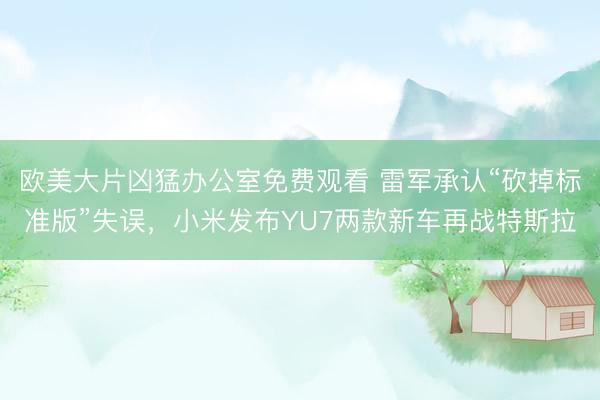 欧美大片凶猛办公室免费观看 雷军承认“砍掉标准版”失误，小米发布YU7两款新车再战特斯拉