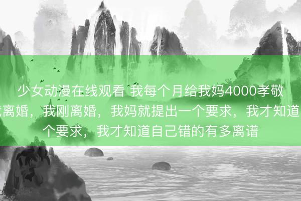 少女动漫在线观看 我每个月给我妈4000孝敬费，老婆因此和我离婚，我刚离婚，我妈就提出一个要求，我才知道自己错的有多离谱