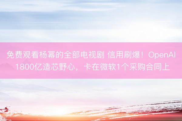 免费观看杨幂的全部电视剧 信用刷爆！OpenAI 1800亿造芯野心，卡在微软1个采购合同上
