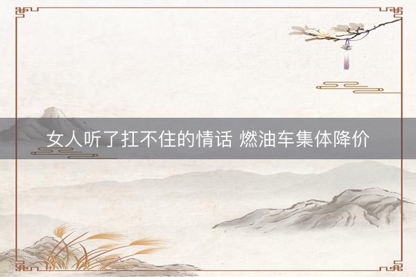 女人听了扛不住的情话 燃油车集体降价