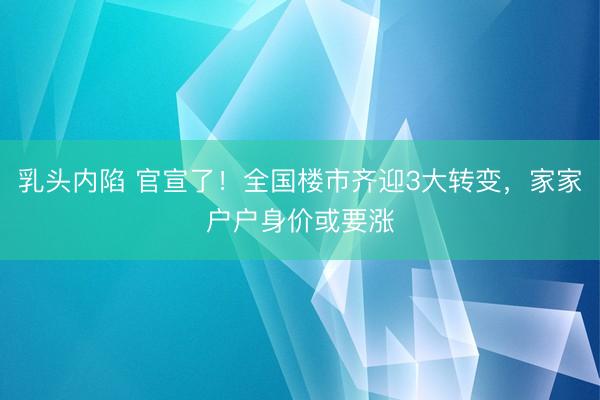 乳头内陷 官宣了！全国楼市齐迎3大转变，家家户户身价或要涨