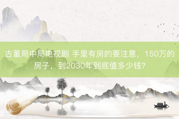 古董局中局电视剧 手里有房的要注意，150万的房子，到2030年到底值多少钱？