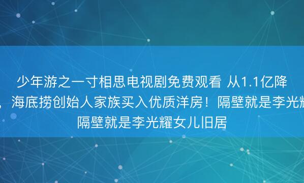 少年游之一寸相思电视剧免费观看 从1.1亿降到8500万，海底捞创始人家族买入优质洋房！隔壁就是李光耀女儿旧居