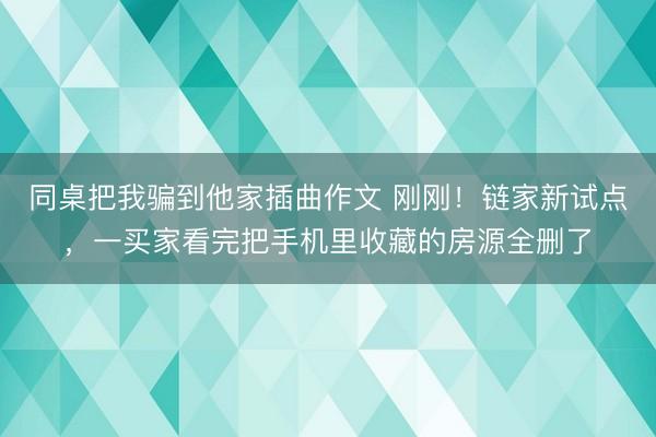 同桌把我骗到他家插曲作文 刚刚!链家新试点,一买家看完把手机里收藏的房源全删了