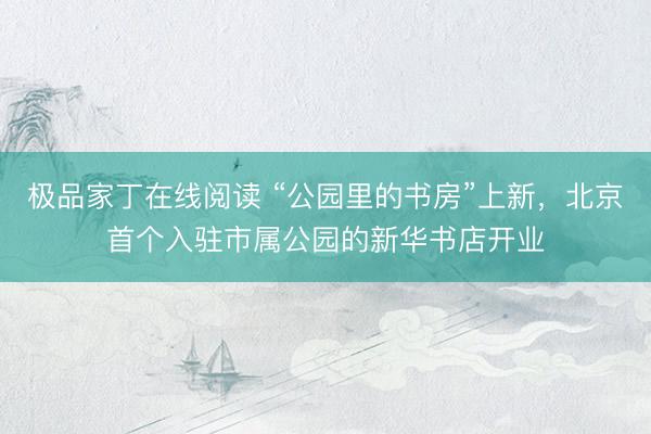 极品家丁在线阅读 “公园里的书房”上新，北京首个入驻市属公园的新华书店开业