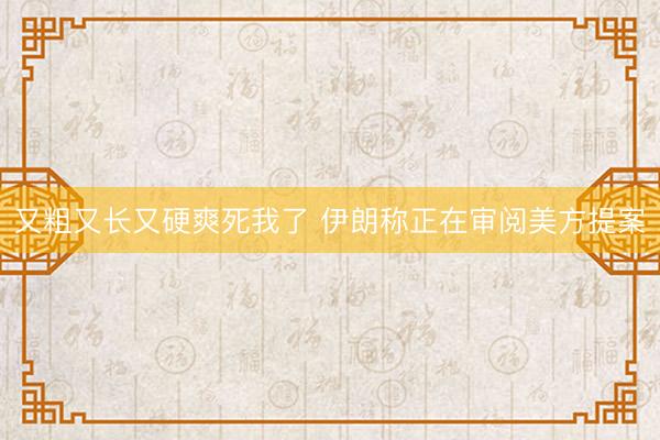 又粗又长又硬爽死我了 伊朗称正在审阅美方提案