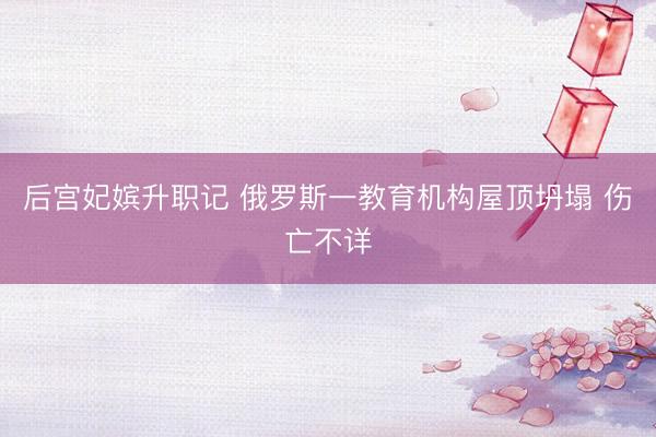 后宫妃嫔升职记 俄罗斯一教育机构屋顶坍塌 伤亡不详