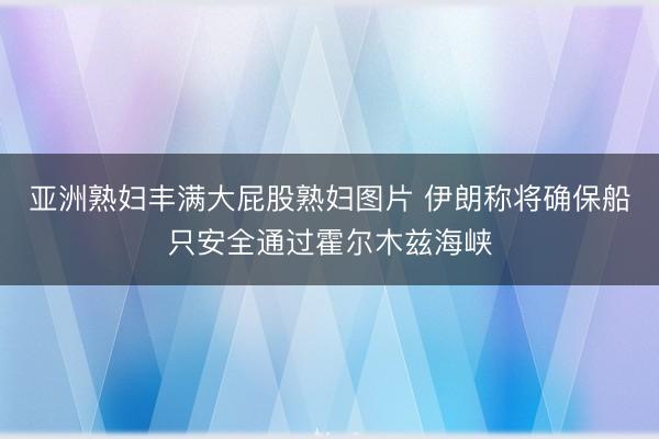 亚洲熟妇丰满大屁股熟妇图片 伊朗称将确保船只安全通过霍尔木兹海峡