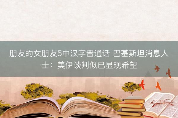 朋友的女朋友5中汉字晋通话 巴基斯坦消息人士:美伊谈判似已显现希望