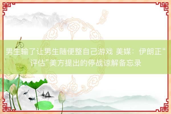 男生输了让男生随便整自己游戏 美媒：伊朗正“评估”美方提出的停战谅解备忘录