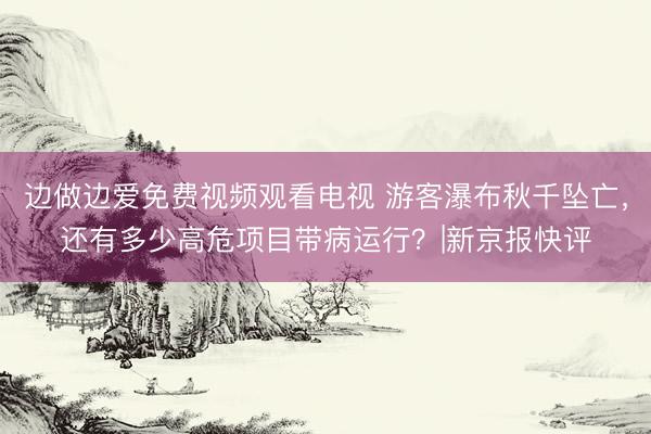 边做边爱免费视频观看电视 游客瀑布秋千坠亡,还有多少高危项目带病运行?|新京报快评