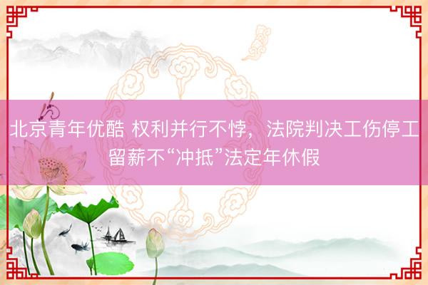 北京青年优酷 权利并行不悖，法院判决工伤停工留薪不“冲抵”法定年休假