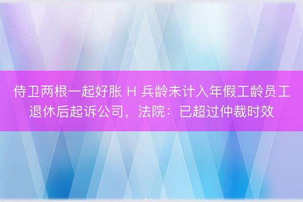 侍卫两根一起好胀 H 兵龄未计入年假工龄员工退休后起诉公司，法院：已超过仲裁时效