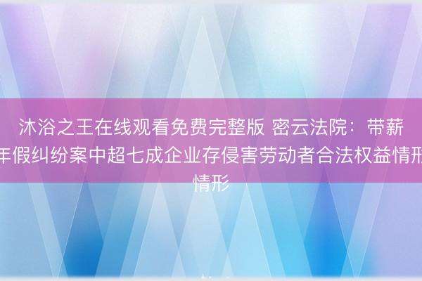 沐浴之王在线观看免费完整版 密云法院：带薪年假纠纷案中超七成企业存侵害劳动者合法权益情形
