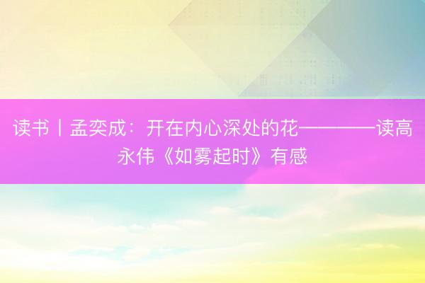 读书丨孟奕成:开在内心深处的花————读高永伟《如雾起时》有感