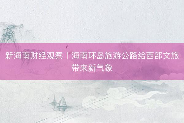 新海南财经观察丨海南环岛旅游公路给西部文旅带来新气象