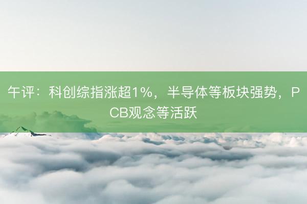 午评：科创综指涨超1%，半导体等板块强势，PCB观念等活跃