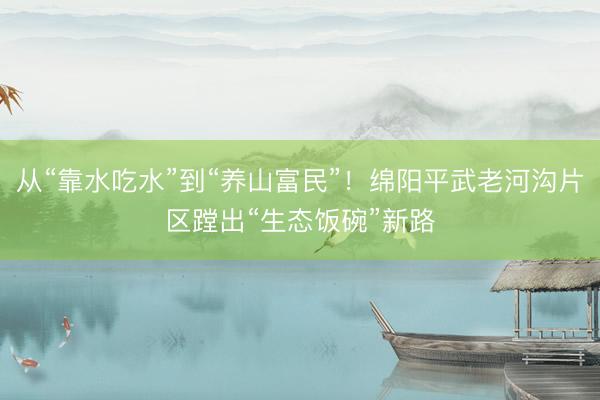 从“靠水吃水”到“养山富民”！绵阳平武老河沟片区蹚出“生态饭碗”新路