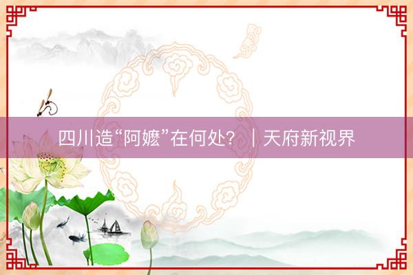 四川造“阿嬷”在何处？｜天府新视界