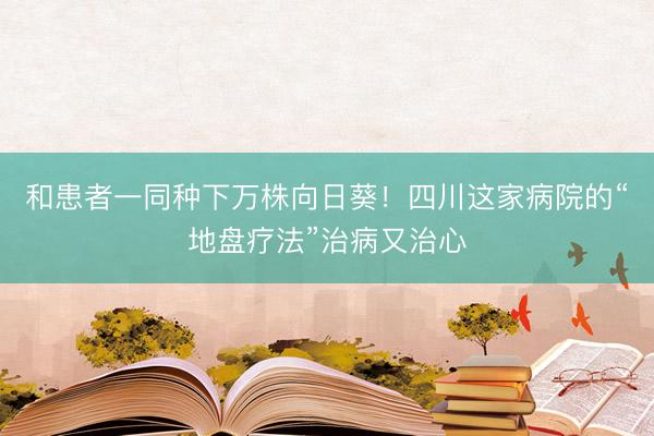 和患者一同种下万株向日葵！四川这家病院的“地盘疗法”治病又治心