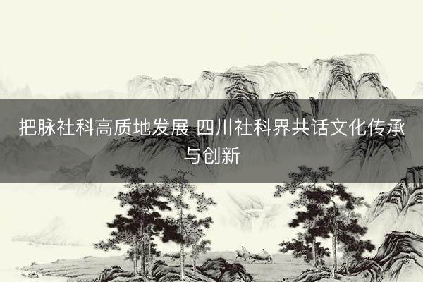 把脉社科高质地发展 四川社科界共话文化传承与创新