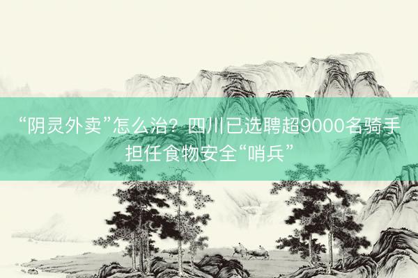 “阴灵外卖”怎么治？四川已选聘超9000名骑手担任食物安全“哨兵”