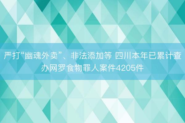 严打“幽魂外卖”、非法添加等 四川本年已累计查办网罗食物罪人案件4205件