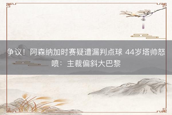 争议！阿森纳加时赛疑遭漏判点球 44岁塔帅怒喷：主裁偏斜大巴黎