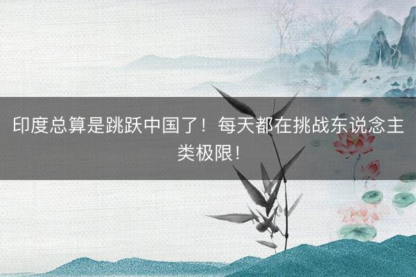 印度总算是跳跃中国了!每天都在挑战东说念主类极限!