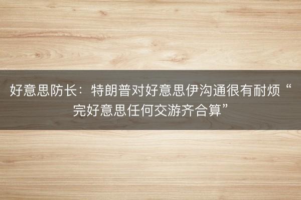 好意思防长：特朗普对好意思伊沟通很有耐烦 “完好意思任何交游齐合算”