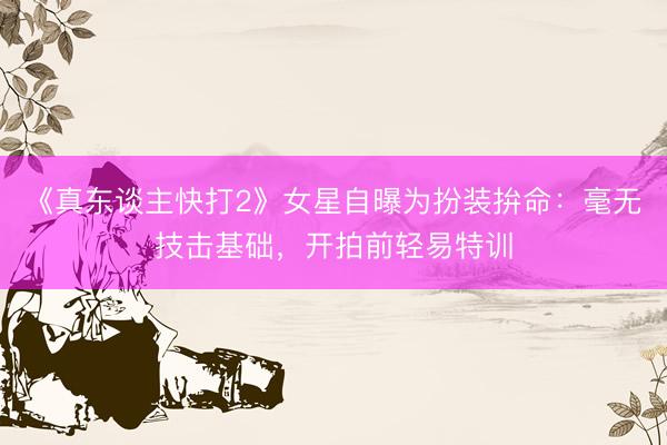 《真东谈主快打2》女星自曝为扮装拚命：毫无技击基础，开拍前轻易特训