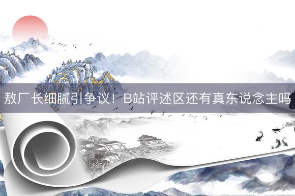 敖厂长细腻引争议！B站评述区还有真东说念主吗