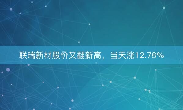 联瑞新材股价又翻新高，当天涨12.78%