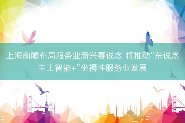 上海前瞻布局服务业新兴赛说念 将推动“东说念主工智能+”坐褥性服务业发展