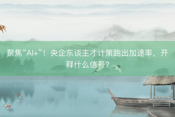 聚焦“AI+”！央企东谈主才计策跑出加速率，开释什么信号？
